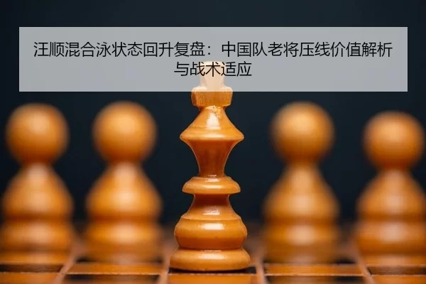 汪顺混合泳状态回升复盘：中国队老将压线价值解析与战术适应