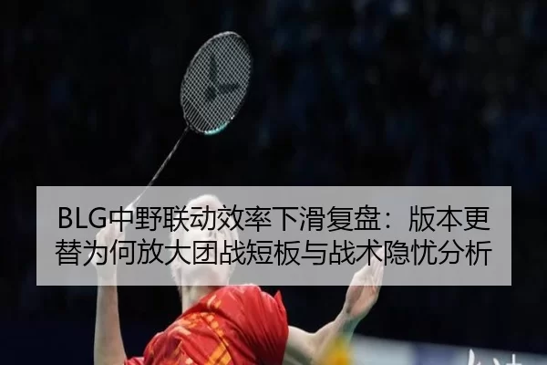 BLG中野联动效率下滑复盘：版本更替为何放大团战短板与战术隐忧分析