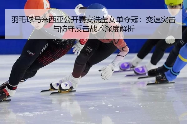 羽毛球马来西亚公开赛安洗莹女单夺冠：变速突击与防守反击战术深度解析