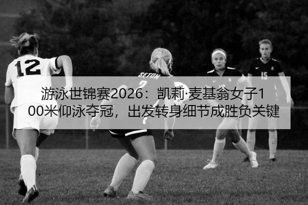 游泳世锦赛2026：凯莉·麦基翁女子100米仰泳夺冠，出发转身细节成胜负关键