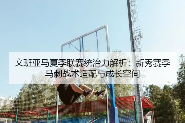 文班亚马夏季联赛统治力解析：新秀赛季马刺战术适配与成长空间